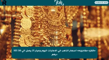 «قفزة مفاجئة» أسعار الذهب في الإمارات اليوم وعيار 21 يصل إلى 357.50 درهم